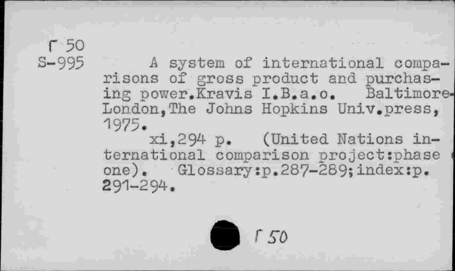 ﻿r 50
S-995 -A system of international comparisons of gross product and purchasing power.Kravis I.B.a.o. Baltimore London,The Johns Hopkins Univ.press, 1975.
xi,294 p. (United Nations international comparison project:phase one).	Glossarysp.287-289;indexsp.
291-294.